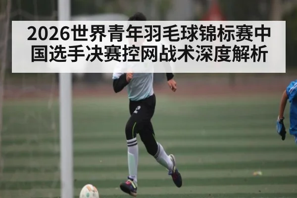 2026世界青年羽毛球锦标赛中国选手决赛控网战术深度解析