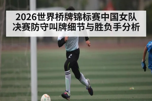 2026世界桥牌锦标赛中国女队决赛防守叫牌细节与胜负手分析